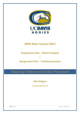 UEFA Basic Licence 2012


          Assignment One - Match Analysis
                            +
         Assignment Two - Training Sessions



 Attacking Patterns and Striker Movement

                     Max Rogers
                   maxanalysis@gmail.com




1|Page                                      Max Rogers
 