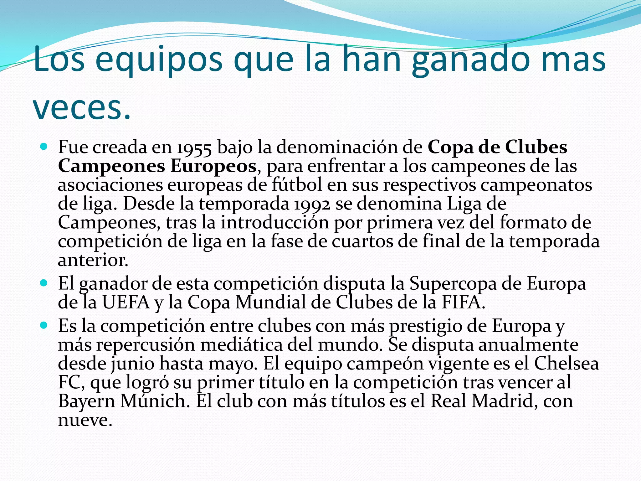 Los equipos que la han ganado mas
veces.
Fue creada en 1955 bajo la denominación de Copa de Clubes
Campeones Europeos, para enfrentar a los campeones de las
asociaciones europeas de fútbol en sus respectivos campeonatos
de liga. Desde la temporada 1992 se denomina Liga de
Campeones, tras la introducción por primera vez del formato de
competición de liga en la fase de cuartos de final de la temporada
anterior.
El ganador de esta competición disputa la Supercopa de Europa
de la UEFA y la Copa Mundial de Clubes de la FIFA.
Es la competición entre clubes con más prestigio de Europa y
más repercusión mediática del mundo. Se disputa anualmente
desde junio hasta mayo. El equipo campeón vigente es el Chelsea
FC, que logró su primer título en la competición tras vencer al
Bayern Múnich. El club con más títulos es el Real Madrid, con
nueve.