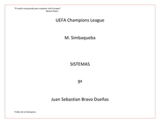 “El sueño mas grande para cualquier club Europeo”
                                 Michel Platini



                                           UEFA Champions League


                                                    M. Simbaqueba




                                                      SISTEMAS


                                                         9ª


                                       Juan Sebastian Bravo Dueñas

Trofeo de la Champions
 