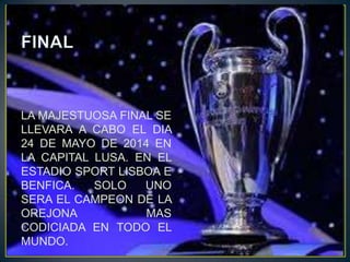 LA MAJESTUOSA FINAL SE
LLEVARA A CABO EL DIA
24 DE MAYO DE 2014 EN
LA CAPITAL LUSA. EN EL
ESTADIO SPORT LISBOA E
BENFICA. SOLO UNO
SERA EL CAMPEON DE LA
OREJONA MAS
CODICIADA EN TODO EL
MUNDO.
 