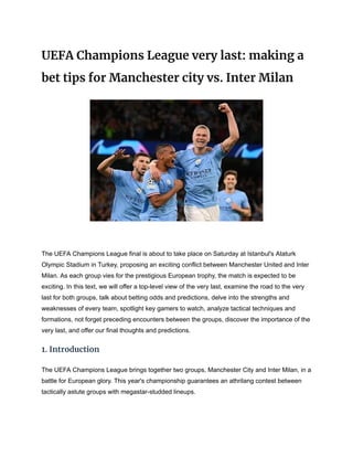 UEFA Champions League very last: making a
bet tips for Manchester city vs. Inter Milan
The UEFA Champions League final is about to take place on Saturday at Istanbul's Ataturk
Olympic Stadium in Turkey, proposing an exciting conflict between Manchester United and Inter
Milan. As each group vies for the prestigious European trophy, the match is expected to be
exciting. In this text, we will offer a top-level view of the very last, examine the road to the very
last for both groups, talk about betting odds and predictions, delve into the strengths and
weaknesses of every team, spotlight key gamers to watch, analyze tactical techniques and
formations, not forget preceding encounters between the groups, discover the importance of the
very last, and offer our final thoughts and predictions.
1. Introduction
The UEFA Champions League brings together two groups, Manchester City and Inter Milan, in a
battle for European glory. This year's championship guarantees an athrilang contest between
tactically astute groups with megastar-studded lineups.
 