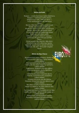 Himno de Rusia

             Rossiya — sviashchennaya nasha derzhava,
                  Rossiya — liubimaya nasha strana.
                 Moguchaya volia, velikaya slava —
                  Tvoyo dostoyane na vse vremena!
                                 Pripev:
               Slavsia, Otechestvo nashe svobodnoe,
                    Bratskij narodov soyuz vekovoi,
              Predkami dannaya mudrost narodnaya!
                  Slavsia, strana! My gordimsia toboi!
                Ot yuzhnyj morei do poliarnogo kraya
                      Raskinulis nashi lesa i polia.
                Odna ty na svete! Odna ty takaya —
                 Jranimaya Bogom rodnaya zemlia!
                                  Pripev
                Shiroki prostor dlia mechty i dlia zhizni.
                 Griadushchie nam otkryvayut goda.
               Nam silu dayot nasha vernost Otchizne.
                Tak bylo, tak yest i tak budet vsegda!
                                  Pripev


                        Himno de Rep Checa

              Büysanna borz exkaş dünençu devlla txo,
                Jüyranna lom uġuş txaŋ ċeraş texkina.
                             Lailaha illAllah
                Ärzoniyŋ bannaşkaẋ nanoşka daqina,
               Tarxaş ṫeẋ doy ẋiyzo dayşa txo jamiyna..
                             Lailaha illAllah
                 Xalkhanna, Maxkana nanoşa qöllina,
                 Cärşinna eşnaçoẋ, mayra djahittina.
                             Lailaha illAllah
                  Lamanaŋ leçarçiy marşoneẋ qiiyna,
                  Xalonex, boxamex kurra çeqdiylina.
                             Lailaha illAllah
                   Moqaza lamanaş daş xila lalarax,
               Daxareẋ, khiysameẋ yaẋ oxa djalura yac!
                             Lailaha illAllah
                 Bos järƶa va latta molxanax lelxarax,
              Txeşan siy däxkina, txo lätta dörzura dac.
                             Lailaha illAllah
             Txo cqaə cẋannenna khardella sovcur dac,
             Joƶalla, ya Marşo – şinneẋ cẋaə yoqqur yu…
                             Lailaha illAllah
                  Yiƶarşa txaŋ çevnaş eşarşca erzayo,
                Ẋomsarçu bjärgaşa ẋünarşna ġittado.
                             Lailaha illAllah



EURoO12012
 