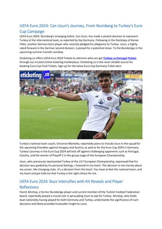 UEFA Euro 2024: Can Uzun's Journey, From Nurnberg to Turkey's Euro
Cup Campaign
UEFA Euro 2024: Nurnberg’s emerging talent, Can Uzun, has made a pivotal decision to represent
Turkey at the international level, as reported by Sky Germany. Following in the footsteps of Kenan
Yildiz, another German-born player who recently pledged his allegiance to Turkey. Uzun, a highly-
rated forward in the German second division, is poised for a potential move. To the Bundesliga in the
upcoming summer transfer window.
Eticketing.co offers UEFA Euro 2024 Tickets to admirers who can get Turkiye vs Portugal Tickets
through our trusted online ticketing marketplace. Eticketing.co is the most reliable source for
booking Euro Cup Final Tickets. Sign up for the latest Euro Cup Germany Ticket alert.
Turkey's national team coach, Vincenzo Montella, reportedly plans to include Uzun in the squad for
the upcoming friendlies against Hungary and Austria, as well as for the Euro Cup 2024 in Germany.
Turkey's journey in the Euro Cup 2024 will kick off against challenging opponents such as Portugal,
Czechia, and the winner of Playoff C in the group stage of the European Championship.
Uzun, who previously represented Turkey at the U17 European Championship, expressed that his
decision was guided by his personal feelings, I listened to my heart. This decision is not merely about
my career, like changing clubs. It's a decision from the heart. You have to feel the national team, and
my heart and gut told me that Turkey is the right choice for me.
UEFA Euro 2024: Buzz Intensifies with Kit Reveals and Player
Reflections
Hamit Altıntop, a former Bundesliga player and current member of the Turkish Football Federation
board, reportedly played a crucial role in persuading Uzun to opt for Turkey. Altıntop, who holds
dual nationality having played for both Germany and Turkey, understands the significance of such
decisions and likely provided invaluable insight to Uzun.
 