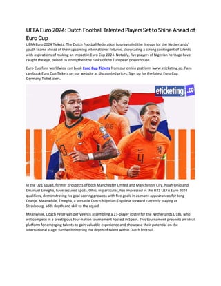 UEFAEuro2024:DutchFootballTalentedPlayersSettoShine Ahead of
Euro Cup
UEFA Euro 2024 Tickets: The Dutch Football Federation has revealed the lineups for the Netherlands'
youth teams ahead of their upcoming international fixtures, showcasing a strong contingent of talents
with aspirations of making an impact in Euro Cup 2024. Notably, five players of Nigerian heritage have
caught the eye, poised to strengthen the ranks of the European powerhouse.
Euro Cup fans worldwide can book Euro Cup Tickets from our online platform www.eticketing.co. Fans
can book Euro Cup Tickets on our website at discounted prices. Sign up for the latest Euro Cup
Germany Ticket alert.
In the U21 squad, former prospects of both Manchester United and Manchester City, Noah Ohio and
Emanuel Emegha, have secured spots. Ohio, in particular, has impressed in the U21 UEFA Euro 2024
qualifiers, demonstrating his goal-scoring prowess with five goals in as many appearances for Jong
Oranje. Meanwhile, Emegha, a versatile Dutch-Nigerian-Togolese forward currently playing at
Strasbourg, adds depth and skill to the squad.
Meanwhile, Coach Peter van der Veen is assembling a 23-player roster for the Netherlands U18s, who
will compete in a prestigious four-nation tournament hosted in Spain. This tournament presents an ideal
platform for emerging talents to gain valuable experience and showcase their potential on the
international stage, further bolstering the depth of talent within Dutch football.
 