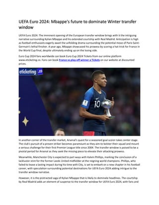UEFA Euro 2024: Mbappe's future to dominate Winter transfer
window
UEFA Euro 2024: The imminent opening of the European transfer window brings with it the intriguing
narrative surrounding Kylian Mbappe and his extended courtship with Real Madrid. Anticipation is high
as football enthusiasts eagerly await the unfolding drama surrounding the potential move of Paris Saint-
Germain's lethal finisher. A year ago, Mbappe showcased his prowess by scoring a hat-trick for France in
the World Cup final, despite ultimately ending up on the losing side.
Euro Cup 2024 fans worldwide can book Euro Cup 2024 Tickets from our online platform
www.eticketing.co. Fans can book France vs play-off winner a Tickets on our website at discounted
prices.
In another corner of the transfer market, Arsenal's quest for a seasoned goal scorer takes center stage.
The club's pursuit of a proven striker becomes paramount as they aim to bolster their squad and mount
a serious challenge for their first Premier League title since 2004. The transfer window is poised to be a
pivotal period for Arsenal as they seek the missing piece to elevate their attacking prowess.
Meanwhile, Manchester City is expected to part ways with Kalvin Phillips, marking the conclusion of a
lackluster stint for the former Leeds United midfielder at the reigning world champions. Phillips, who
failed to leave a lasting impact during his time with City, is set to embark on a new chapter in his football
career, with speculation surrounding potential destinations for UEFA Euro 2024 adding intrigue to the
transfer window narrative.
However, it is the protracted saga of Kylian Mbappe that is likely to dominate headlines. The courtship
by Real Madrid adds an element of suspense to the transfer window for UEFA Euro 2024, with fans and
 