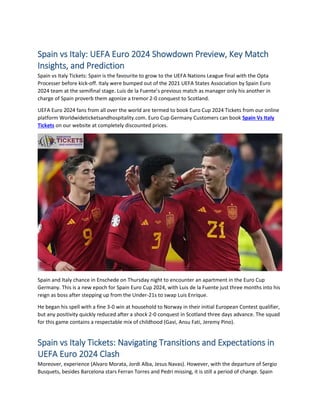 Spain vs Italy: UEFA Euro 2024 Showdown Preview, Key Match
Insights, and Prediction
Spain vs Italy Tickets: Spain is the favourite to grow to the UEFA Nations League final with the Opta
Processer before kick-off. Italy were bumped out of the 2021 UEFA States Association by Spain Euro
2024 team at the semifinal stage. Luis de la Fuente’s previous match as manager only his another in
charge of Spain proverb them agonize a tremor 2-0 conquest to Scotland.
UEFA Euro 2024 fans from all over the world are termed to book Euro Cup 2024 Tickets from our online
platform Worldwideticketsandhospitality.com. Euro Cup Germany Customers can book Spain Vs Italy
Tickets on our website at completely discounted prices.
Spain and Italy chance in Enschede on Thursday night to encounter an apartment in the Euro Cup
Germany. This is a new epoch for Spain Euro Cup 2024, with Luis de la Fuente just three months into his
reign as boss after stepping up from the Under-21s to swap Luis Enrique.
He began his spell with a fine 3-0 win at household to Norway in their initial European Contest qualifier,
but any positivity quickly reduced after a shock 2-0 conquest in Scotland three days advance. The squad
for this game contains a respectable mix of childhood (Gavi, Ansu Fati, Jeremy Pino).
Spain vs Italy Tickets: Navigating Transitions and Expectations in
UEFA Euro 2024 Clash
Moreover, experience (Alvaro Morata, Jordi Alba, Jesus Navas). However, with the departure of Sergio
Busquets, besides Barcelona stars Ferran Torres and Pedri missing, it is still a period of change. Spain
 
