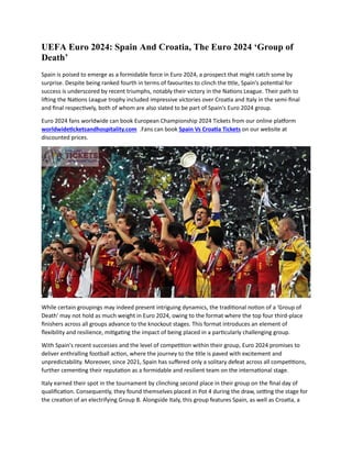 UEFA Euro 2024: Spain And Croatia, The Euro 2024 ‘Group of
Death’
Spain is poised to emerge as a formidable force in Euro 2024, a prospect that might catch some by
surprise. Despite being ranked fourth in terms of favourites to clinch the title, Spain's potential for
success is underscored by recent triumphs, notably their victory in the Nations League. Their path to
lifting the Nations League trophy included impressive victories over Croatia and Italy in the semi-final
and final respectively, both of whom are also slated to be part of Spain's Euro 2024 group.
Euro 2024 fans worldwide can book European Championship 2024 Tickets from our online platform
worldwideticketsandhospitality.com .Fans can book Spain Vs Croatia Tickets on our website at
discounted prices.
While certain groupings may indeed present intriguing dynamics, the traditional notion of a 'Group of
Death' may not hold as much weight in Euro 2024, owing to the format where the top four third-place
finishers across all groups advance to the knockout stages. This format introduces an element of
flexibility and resilience, mitigating the impact of being placed in a particularly challenging group.
With Spain's recent successes and the level of competition within their group, Euro 2024 promises to
deliver enthralling football action, where the journey to the title is paved with excitement and
unpredictability. Moreover, since 2021, Spain has suffered only a solitary defeat across all competitions,
further cementing their reputation as a formidable and resilient team on the international stage.
Italy earned their spot in the tournament by clinching second place in their group on the final day of
qualification. Consequently, they found themselves placed in Pot 4 during the draw, setting the stage for
the creation of an electrifying Group B. Alongside Italy, this group features Spain, as well as Croatia, a
 