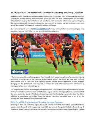 UEFA Euro 2024: The Netherlands' Euro Cup 2024 Journey and Group C Rivalries
UEFA Euro 2024: The Netherlands secured a commendable fourth-place finish in the preceding Euro Cup
2024 event, thereby earning them a coveted spot in pot 1 for the draw ceremony held this Thursday.
Allocated to Group C, the Netherlands will lock horns with formidable adversaries such as Hungary,
Germany, and Bosnia & Herzegovina. As per the tournament's format, the top two contenders from each
group will advance to the eagerly anticipated quarter-final stage.
Euro fans worldwide can book UEFA Euro 2024 Tickets from our online platform www.eticketing.co. Fans
can book Euro Cup 2024 Tickets on our website at discounted prices.
The Dutch national team's history against their Group C rivals adds an extra layer of anticipation. Having
previously faced Germany in the inaugural Nations League edition, the Oranje will once again confront
their familiar rivals in a pre-Euro 2024 friendly scheduled for next month. Meanwhile, clashes between
Hungary and the Netherlands have occurred 17 times in the past, whereas encounters with Bosnia &
Herzegovina have been relatively sparse.
Totaling only two matches. Following the excitement of the Euro 2024 spectacle, football enthusiasts can
look forward to the commencement of the Nations League, with the initial group fixtures slated to unfold
between September 5 and 7. The Netherlands showcased their football prowess in the Euro Cup 2024,
clinching a respectable fourth-place finish that earned them the prestigious spot in pot 1 for the
subsequent draw ceremony held just this Thursday.
UEFA Euro 2024: The Netherlands' Euro Cup Germany Campaign
Drawing on their rich footballing legacy, the Dutch national team finds itself pitted against formidable
opponents in Group C for the upcoming Euro 2024 tournament. Alongside the Netherlands, Group C
boasts the likes of Hungary, Germany, and Bosnia & Herzegovina, setting the stage for exhilarating clashes
 