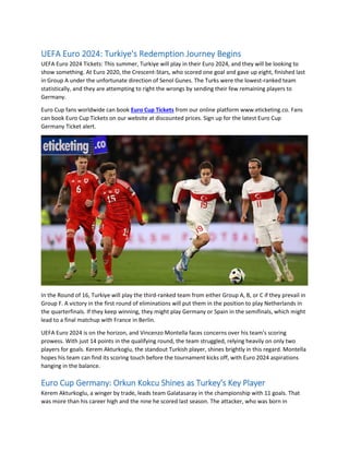 UEFA Euro 2024: Turkiye's Redemption Journey Begins
UEFA Euro 2024 Tickets: This summer, Turkiye will play in their Euro 2024, and they will be looking to
show something. At Euro 2020, the Crescent-Stars, who scored one goal and gave up eight, finished last
in Group A under the unfortunate direction of Senol Gunes. The Turks were the lowest-ranked team
statistically, and they are attempting to right the wrongs by sending their few remaining players to
Germany.
Euro Cup fans worldwide can book Euro Cup Tickets from our online platform www.eticketing.co. Fans
can book Euro Cup Tickets on our website at discounted prices. Sign up for the latest Euro Cup
Germany Ticket alert.
In the Round of 16, Turkiye will play the third-ranked team from either Group A, B, or C if they prevail in
Group F. A victory in the first round of eliminations will put them in the position to play Netherlands in
the quarterfinals. If they keep winning, they might play Germany or Spain in the semifinals, which might
lead to a final matchup with France in Berlin.
UEFA Euro 2024 is on the horizon, and Vincenzo Montella faces concerns over his team's scoring
prowess. With just 14 points in the qualifying round, the team struggled, relying heavily on only two
players for goals. Kerem Akturkoglu, the standout Turkish player, shines brightly in this regard. Montella
hopes his team can find its scoring touch before the tournament kicks off, with Euro 2024 aspirations
hanging in the balance.
Euro Cup Germany: Orkun Kokcu Shines as Turkey's Key Player
Kerem Akturkoglu, a winger by trade, leads team Galatasaray in the championship with 11 goals. That
was more than his career high and the nine he scored last season. The attacker, who was born in
 