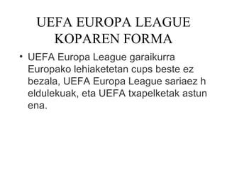 UEFA EUROPA LEAGUE
     KOPAREN FORMA
• UEFA Europa League garaikurra
  Europako lehiaketetan cups beste ez 
  bezala, UEFA Europa League sariaez h
  eldulekuak, eta UEFA txapelketak astun
  ena.
 