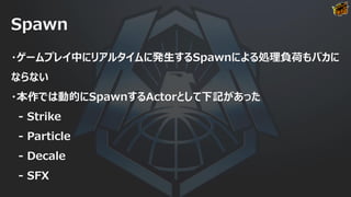 Spawn
・ゲームプレイ中にリアルタイムに発生するSpawnによる処理負荷もバカに
ならない
・本作では動的にSpawnするActorとして下記があった
- Strike
- Particle
- Decale
- SFX
 