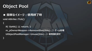 Object Pool
■ 簡単なイメージ：使用終了時
void AStrike::Tick()
{
if( !IsHit() ){ return; }
m_pOwnerWeapon->RemoveShot(this); // ゲーム処理
UObjectPoolManager::Unuse(this); // 使用権を戻す
}
 