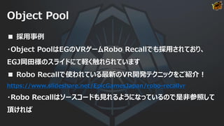 Object Pool
■ 採用事例
・Object PoolはEGのVRゲームRobo Recallでも採用されており、
EGJ岡田様のスライドにて軽く触れられています
■ Robo Recallで使われている最新のVR開発テクニックをご紹介！
https://www.slideshare.net/EpicGamesJapan/robo-recallvr
・Robo Recallはソースコードも見れるようになっているので是非参照して
頂ければ
 