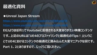最適化資料
■Unreal Japan Stream
https://www.youtube.com/watch?v=tTBdtsnqlTA
https://www.youtube.com/watch?v=oZtlHG-s6DI
EGJよりほぼ月1でYoutubeに配信される大変ありがたい映像コンテンツ
です。上記のURLは「UE4のプロファイリングと最適化のTips！」というこ
とでUE4におけるコンテンツの最適化に踏み込んだ大変マニアックな回です。
Part 1、2とありますので、じっくりご覧ください。
 