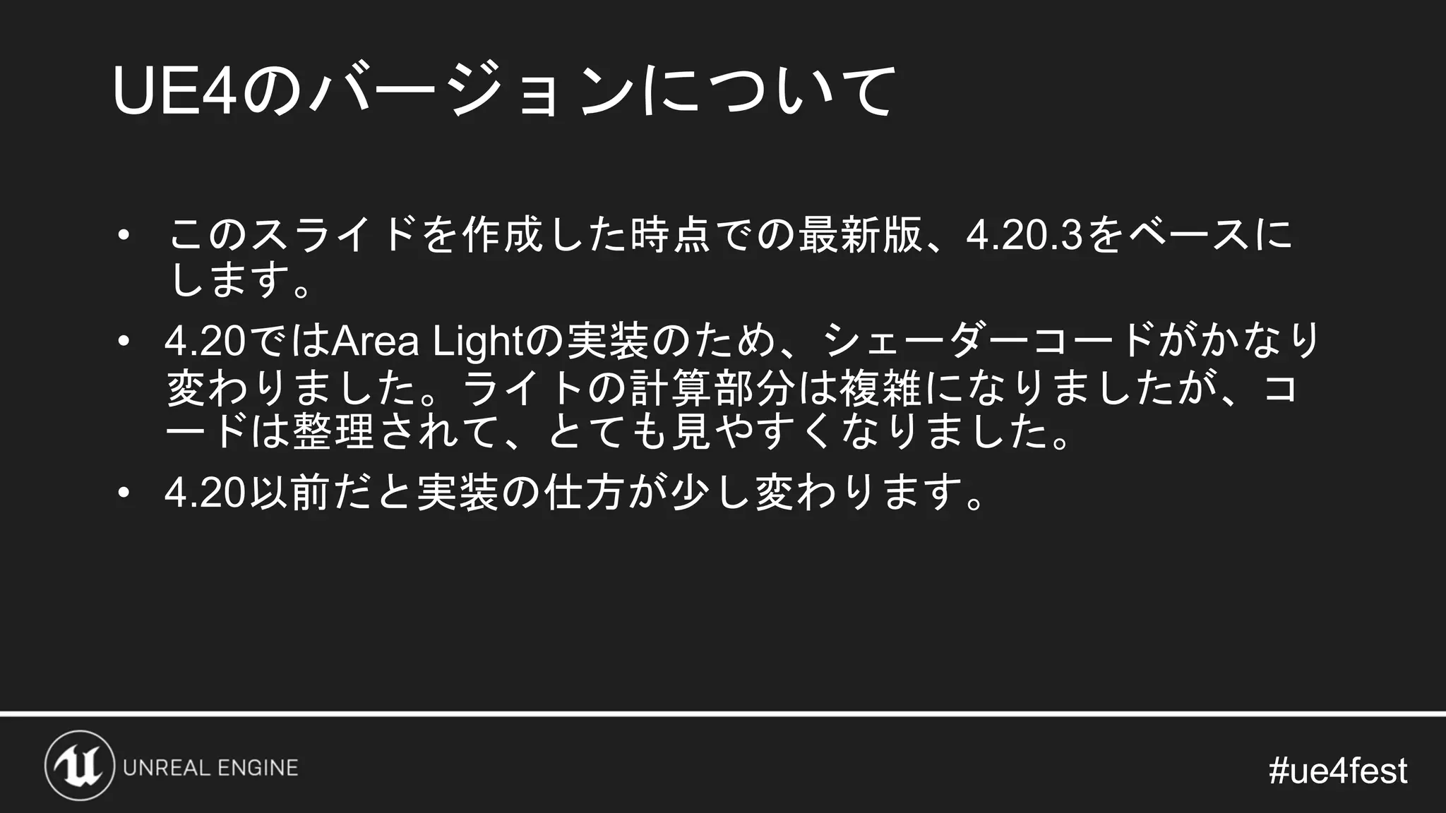 #ue4fest#ue4fest
• このスライドを作成した時点での最新版、4.20.3をベースに
します。
• 4.20ではArea Lightの実装のため、シェーダーコードがかなり
変わりました。ライトの計算部分は複雑になりましたが、コ
ードは整理されて、とても見やすくなりました。
• 4.20以前だと実装の仕方が少し変わります。
UE4のバージョンについて
 