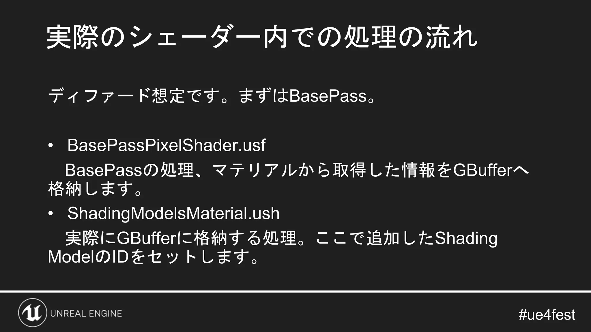 #ue4fest#ue4fest
ディファード想定です。まずはBasePass。
• BasePassPixelShader.usf
BasePassの処理、マテリアルから取得した情報をGBufferへ
格納します。
• ShadingModelsMaterial.ush
実際にGBufferに格納する処理。ここで追加したShading
ModelのIDをセットします。
実際のシェーダー内での処理の流れ
 