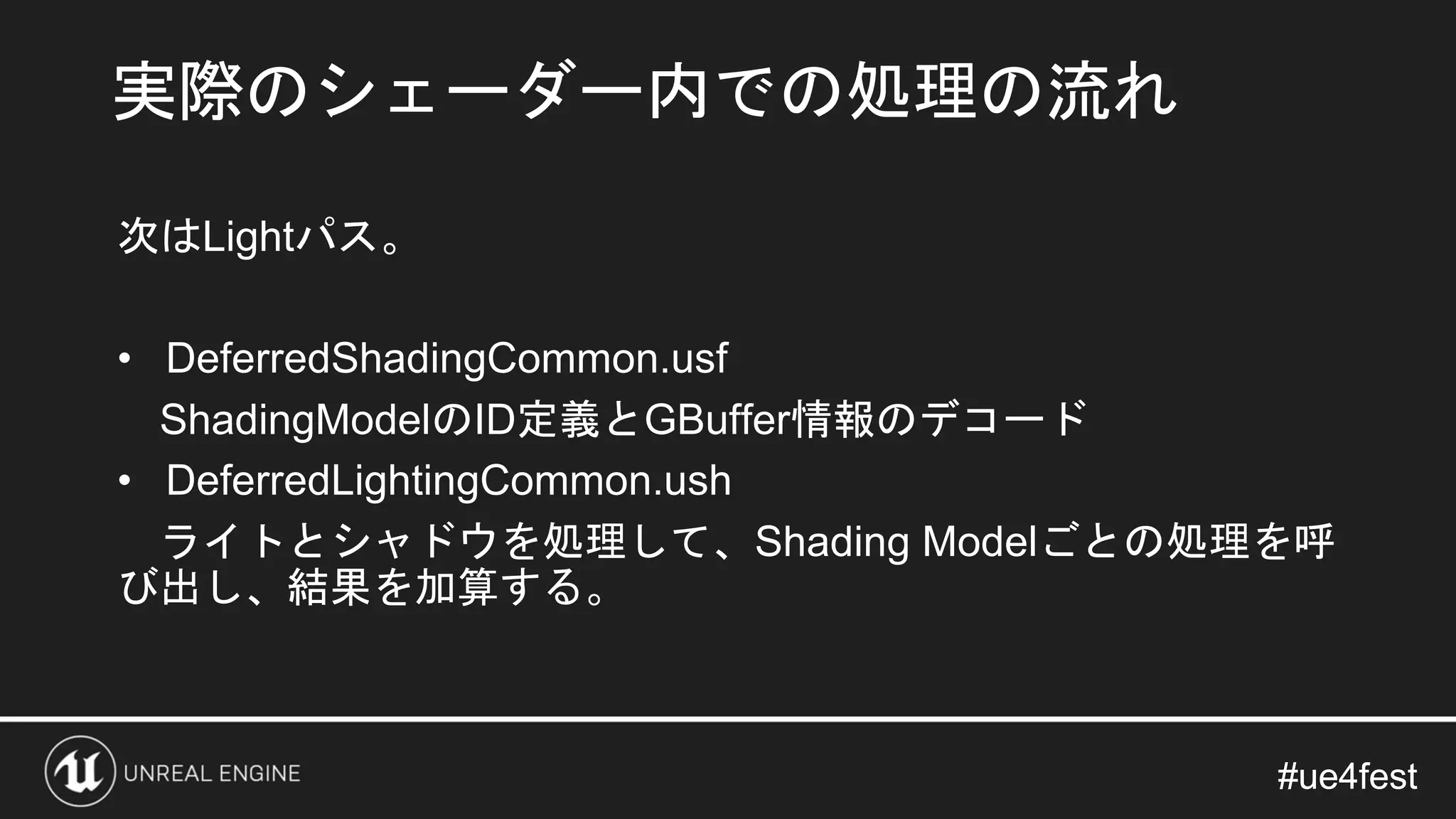 #ue4fest#ue4fest
次はLightパス。
• DeferredShadingCommon.usf
ShadingModelのID定義とGBuffer情報のデコード
• DeferredLightingCommon.ush
ライトとシャドウを処理して、Shading Modelごとの処理を呼
び出し、結果を加算する。
実際のシェーダー内での処理の流れ
 