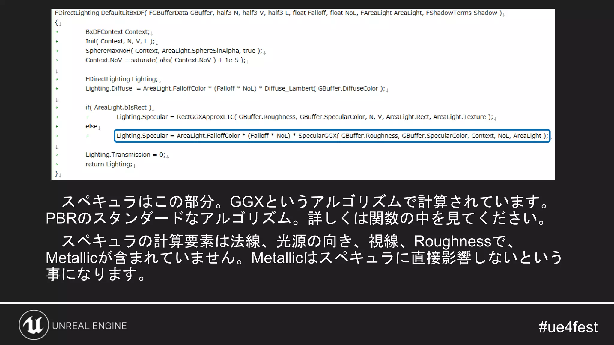 #ue4fest#ue4fest
スペキュラはこの部分。GGXというアルゴリズムで計算されています。
PBRのスタンダードなアルゴリズム。詳しくは関数の中を見てください。
スペキュラの計算要素は法線、光源の向き、視線、Roughnessで、
Metallicが含まれていません。Metallicはスペキュラに直接影響しないという
事になります。
 
