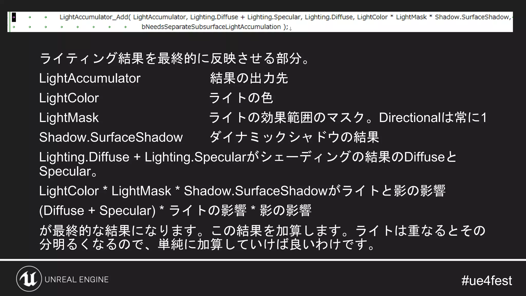 #ue4fest#ue4fest
ライティング結果を最終的に反映させる部分。
LightAccumulator 結果の出力先
LightColor ライトの色
LightMask ライトの効果範囲のマスク。Directionalは常に1
Shadow.SurfaceShadow ダイナミックシャドウの結果
Lighting.Diffuse + Lighting.Specularがシェーディングの結果のDiffuseと
Specular。
LightColor * LightMask * Shadow.SurfaceShadowがライトと影の影響
(Diffuse + Specular) * ライトの影響 * 影の影響
が最終的な結果になります。この結果を加算します。ライトは重なるとその
分明るくなるので、単純に加算していけば良いわけです。
 
