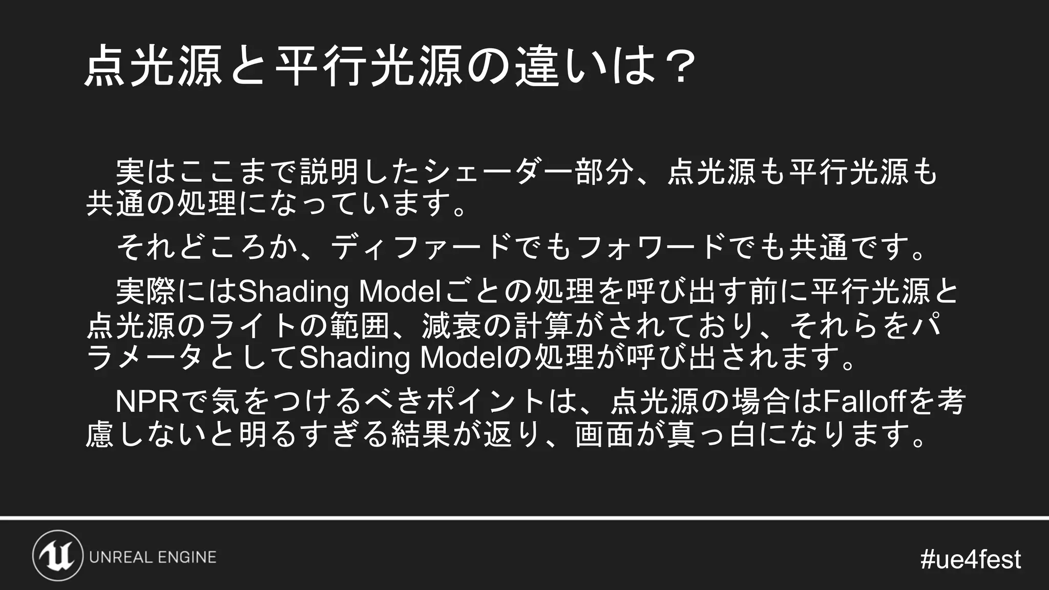 #ue4fest#ue4fest
実はここまで説明したシェーダー部分、点光源も平行光源も
共通の処理になっています。
それどころか、ディファードでもフォワードでも共通です。
実際にはShading Modelごとの処理を呼び出す前に平行光源と
点光源のライトの範囲、減衰の計算がされており、それらをパ
ラメータとしてShading Modelの処理が呼び出されます。
NPRで気をつけるべきポイントは、点光源の場合はFalloffを考
慮しないと明るすぎる結果が返り、画面が真っ白になります。
点光源と平行光源の違いは？
 