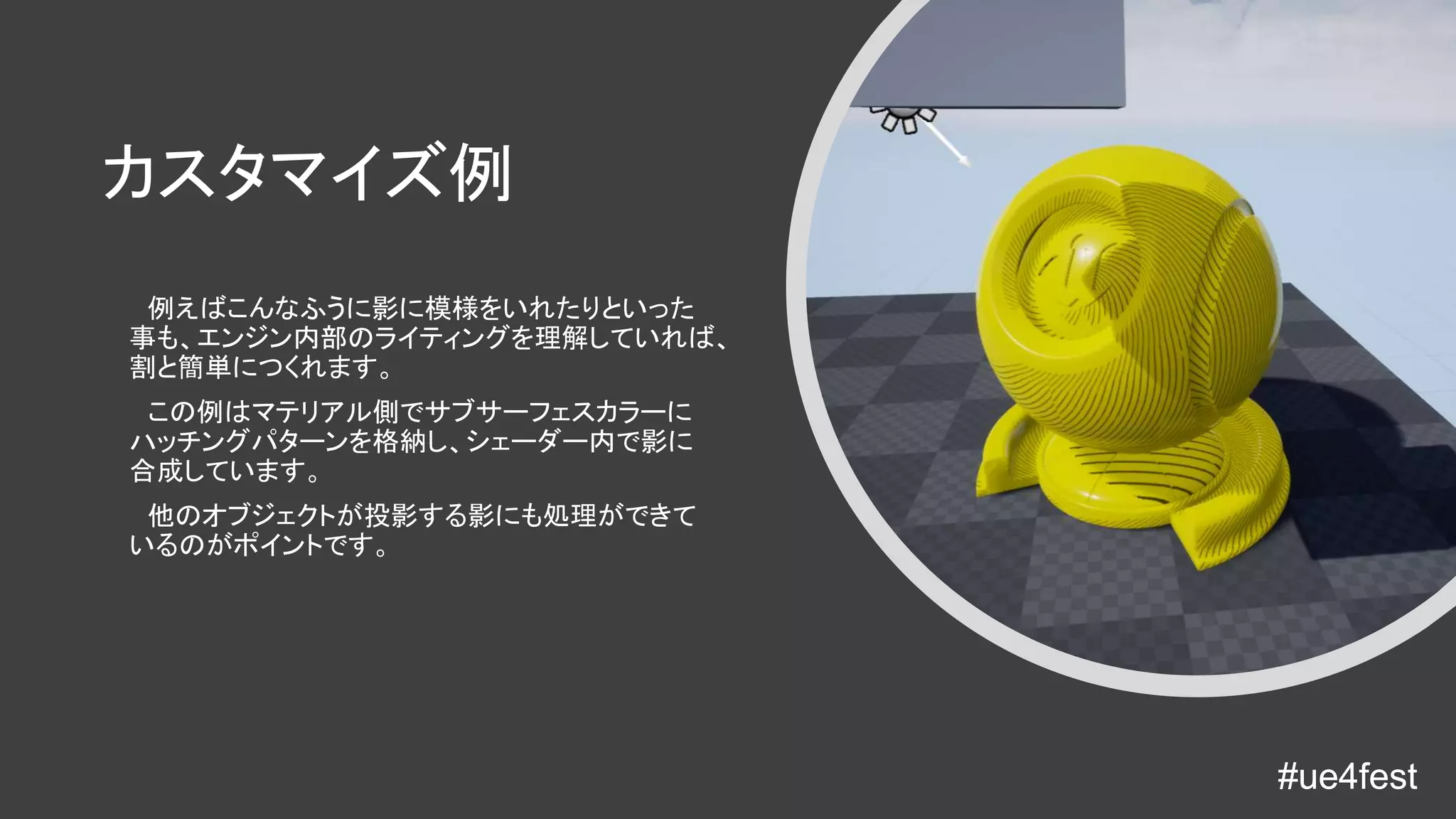 #ue4fest#ue4fest
カスタマイズ例
例えばこんなふうに影に模様をいれたりといった
事も、エンジン内部のライティングを理解していれば、
割と簡単につくれます。
この例はマテリアル側でサブサーフェスカラーに
ハッチングパターンを格納し、シェーダー内で影に
合成しています。
他のオブジェクトが投影する影にも処理ができて
いるのがポイントです。
 