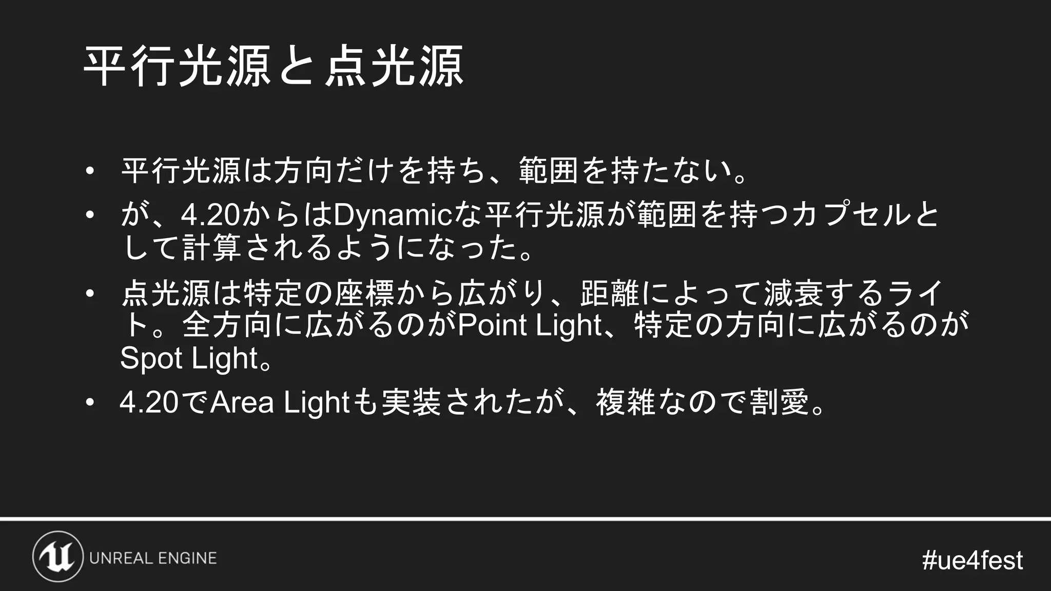 #ue4fest#ue4fest
• 平行光源は方向だけを持ち、範囲を持たない。
• が、4.20からはDynamicな平行光源が範囲を持つカプセルと
して計算されるようになった。
• 点光源は特定の座標から広がり、距離によって減衰するライ
ト。全方向に広がるのがPoint Light、特定の方向に広がるのが
Spot Light。
• 4.20でArea Lightも実装されたが、複雑なので割愛。
平行光源と点光源
 