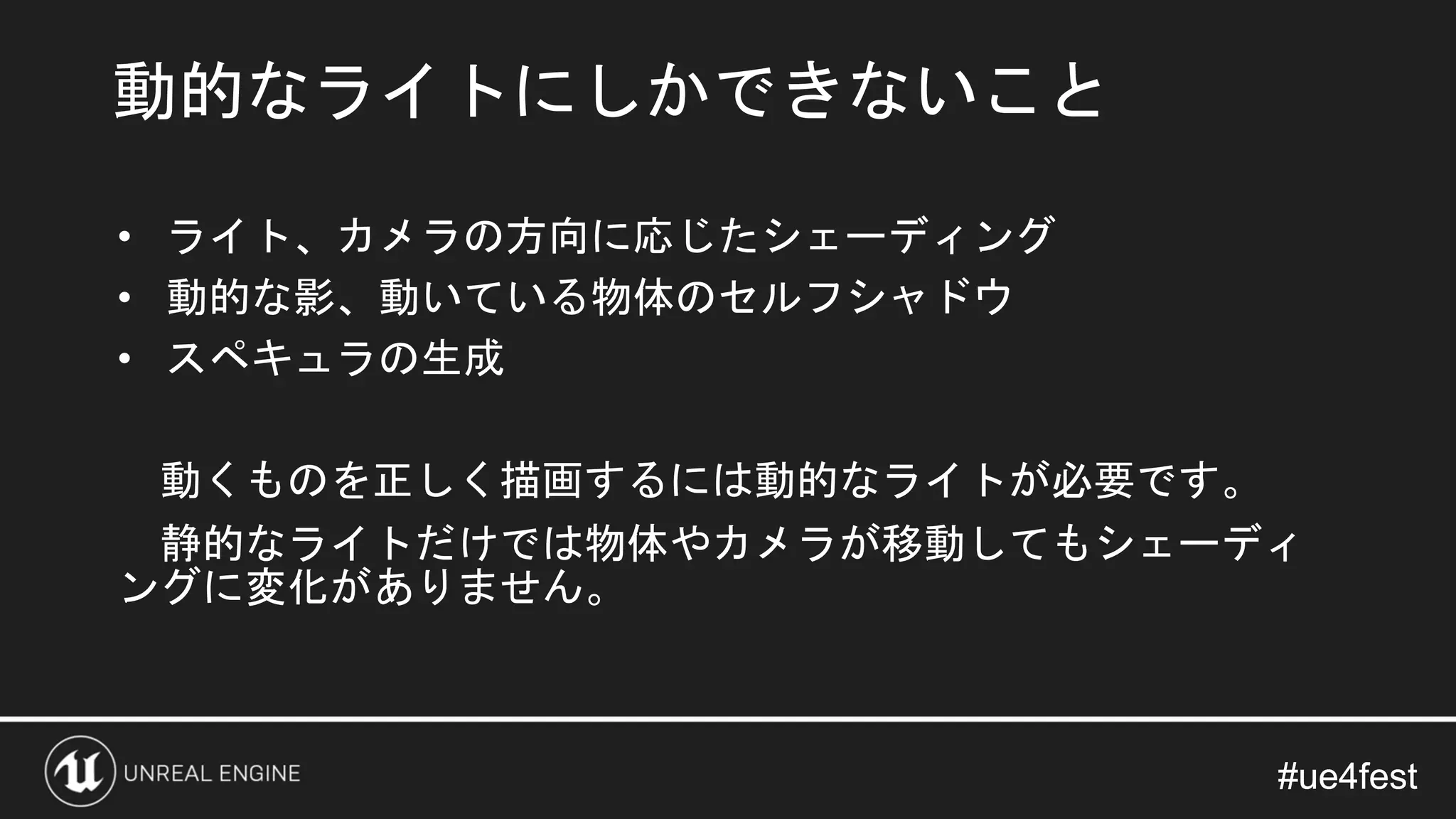#ue4fest#ue4fest
• ライト、カメラの方向に応じたシェーディング
• 動的な影、動いている物体のセルフシャドウ
• スペキュラの生成
動くものを正しく描画するには動的なライトが必要です。
静的なライトだけでは物体やカメラが移動してもシェーディ
ングに変化がありません。
動的なライトにしかできないこと
 