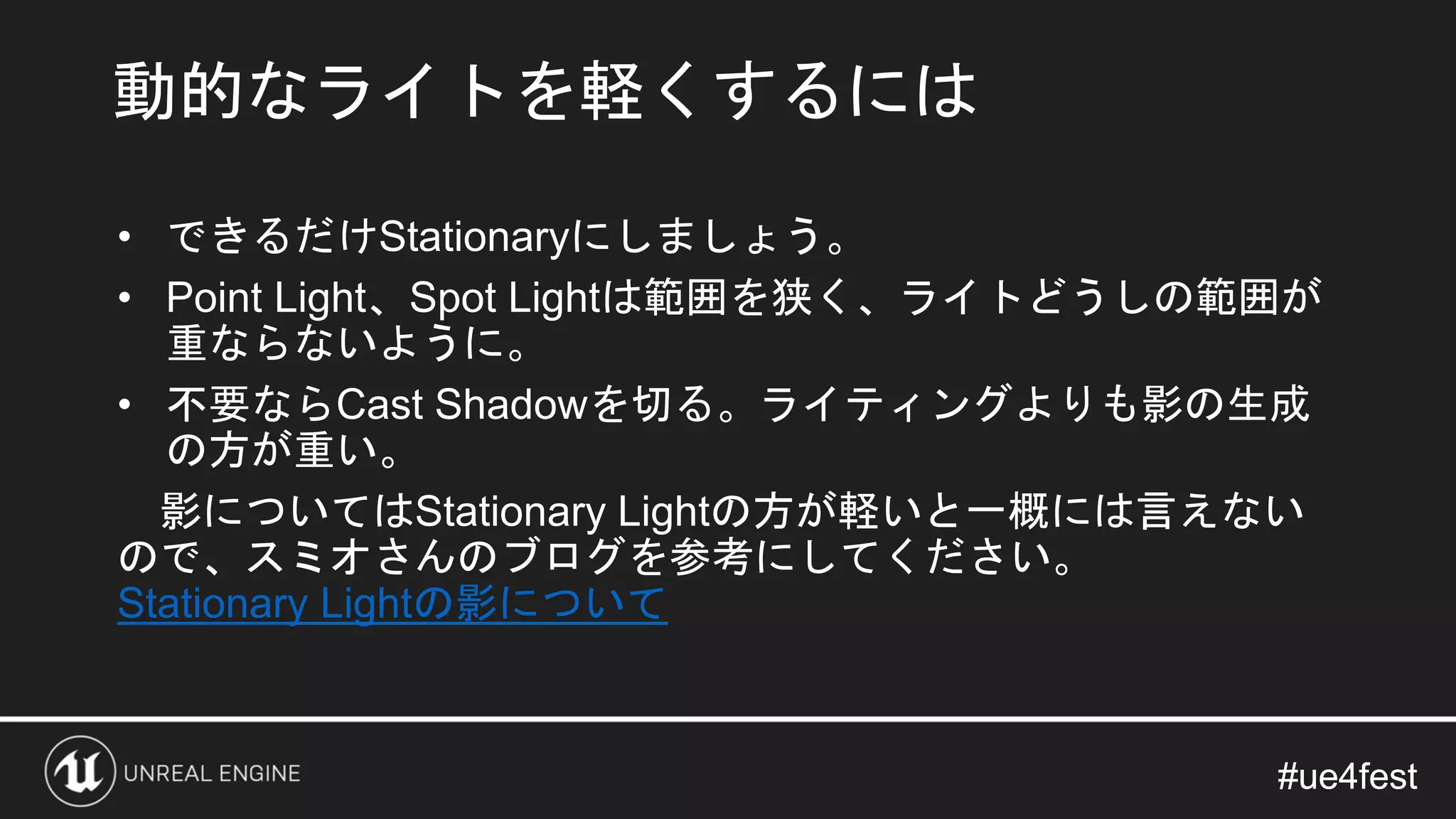 #ue4fest#ue4fest
• できるだけStationaryにしましょう。
• Point Light、Spot Lightは範囲を狭く、ライトどうしの範囲が
重ならないように。
• 不要ならCast Shadowを切る。ライティングよりも影の生成
の方が重い。
影についてはStationary Lightの方が軽いと一概には言えない
ので、スミオさんのブログを参考にしてください。
Stationary Lightの影について
動的なライトを軽くするには
 
