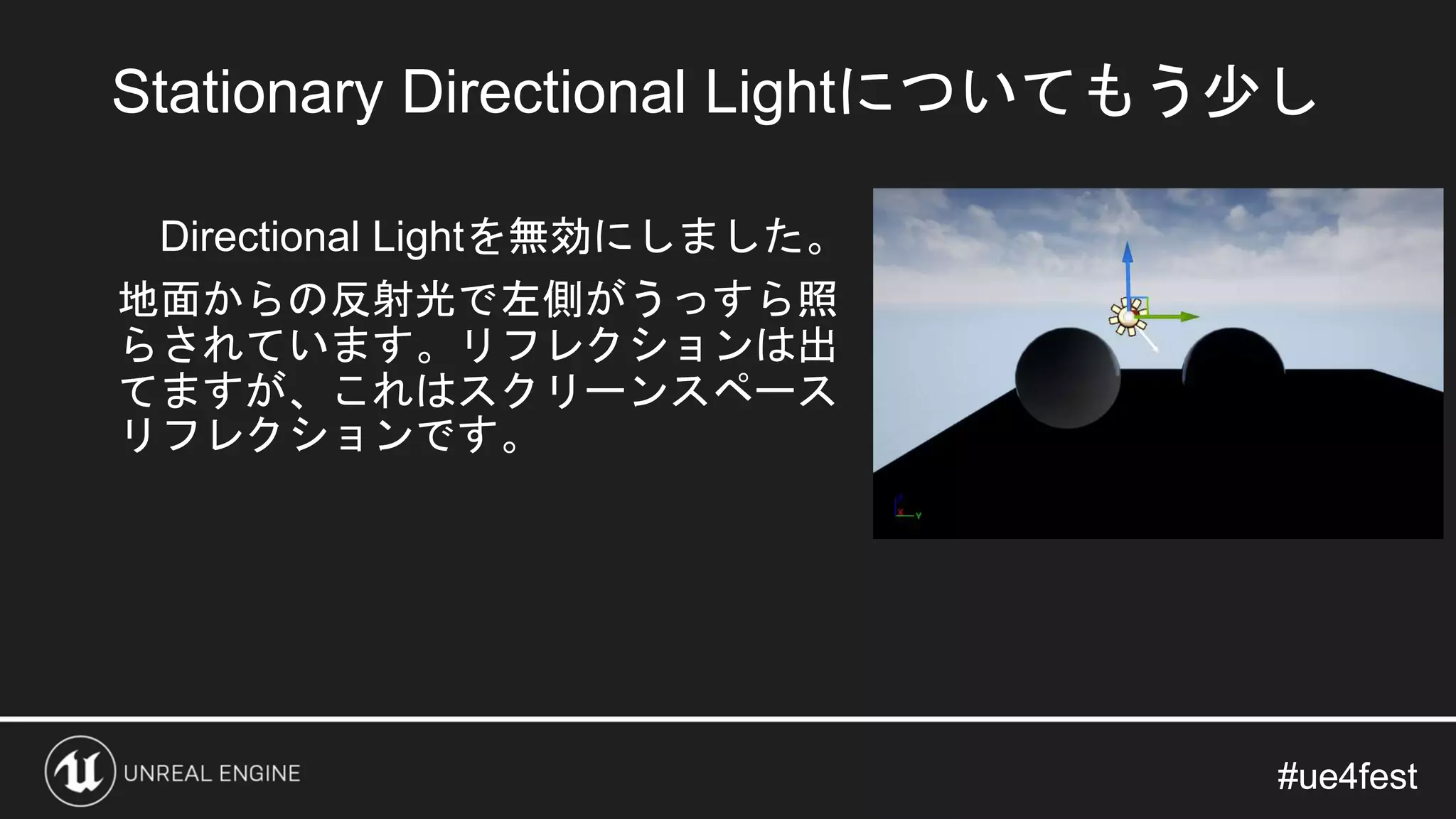 #ue4fest#ue4fest
Directional Lightを無効にしました。
地面からの反射光で左側がうっすら照
らされています。リフレクションは出
てますが、これはスクリーンスペース
リフレクションです。
Stationary Directional Lightについてもう少し
 