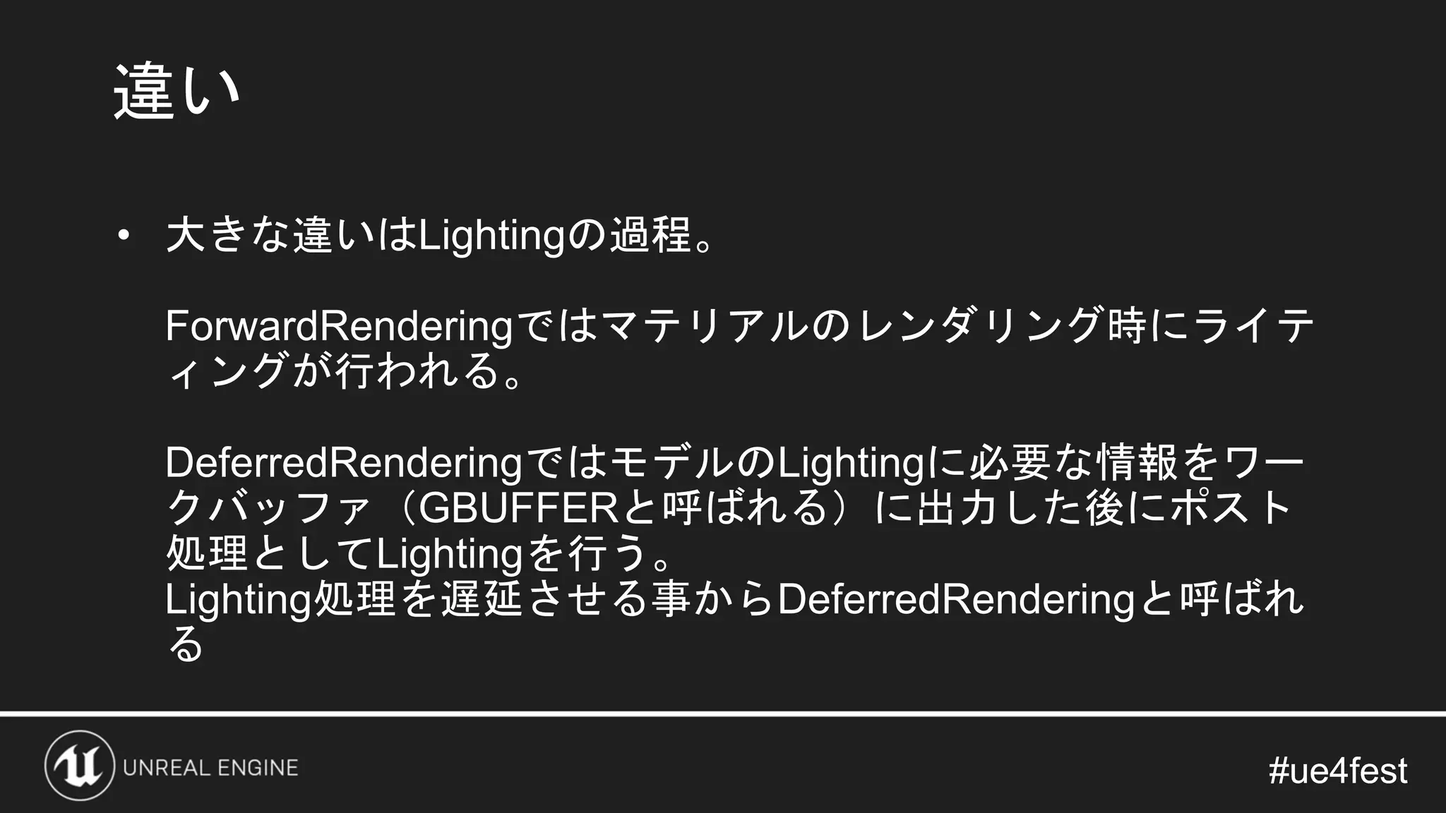 #ue4fest#ue4fest
• 大きな違いはLightingの過程。
ForwardRenderingではマテリアルのレンダリング時にライテ
ィングが行われる。
DeferredRenderingではモデルのLightingに必要な情報をワー
クバッファ（GBUFFERと呼ばれる）に出力した後にポスト
処理としてLightingを行う。
Lighting処理を遅延させる事からDeferredRenderingと呼ばれ
る
違い
 