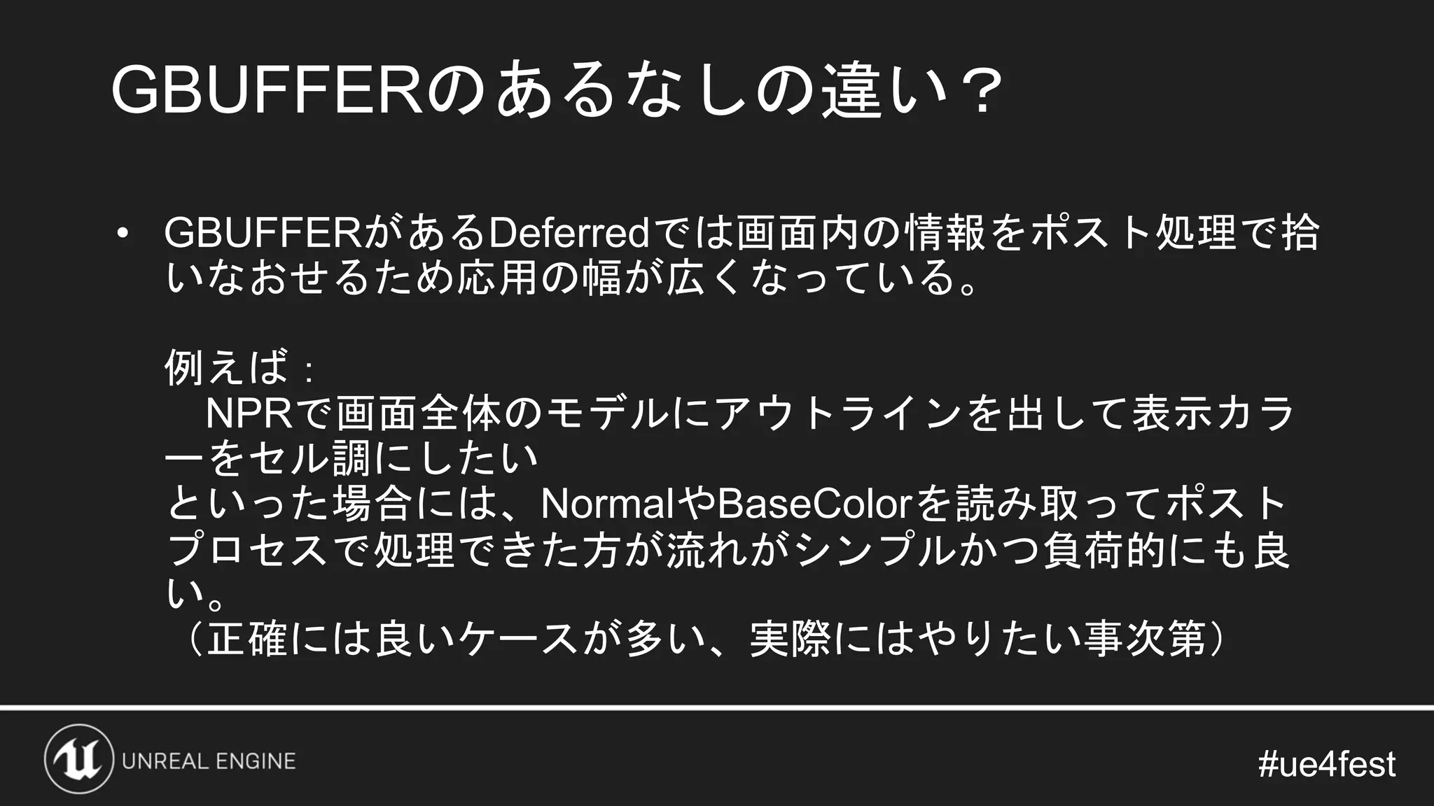 #ue4fest#ue4fest
• GBUFFERがあるDeferredでは画面内の情報をポスト処理で拾
いなおせるため応用の幅が広くなっている。
例えば：
NPRで画面全体のモデルにアウトラインを出して表示カラ
ーをセル調にしたい
といった場合には、NormalやBaseColorを読み取ってポスト
プロセスで処理できた方が流れがシンプルかつ負荷的にも良
い。
（正確には良いケースが多い、実際にはやりたい事次第）
GBUFFERのあるなしの違い？
 