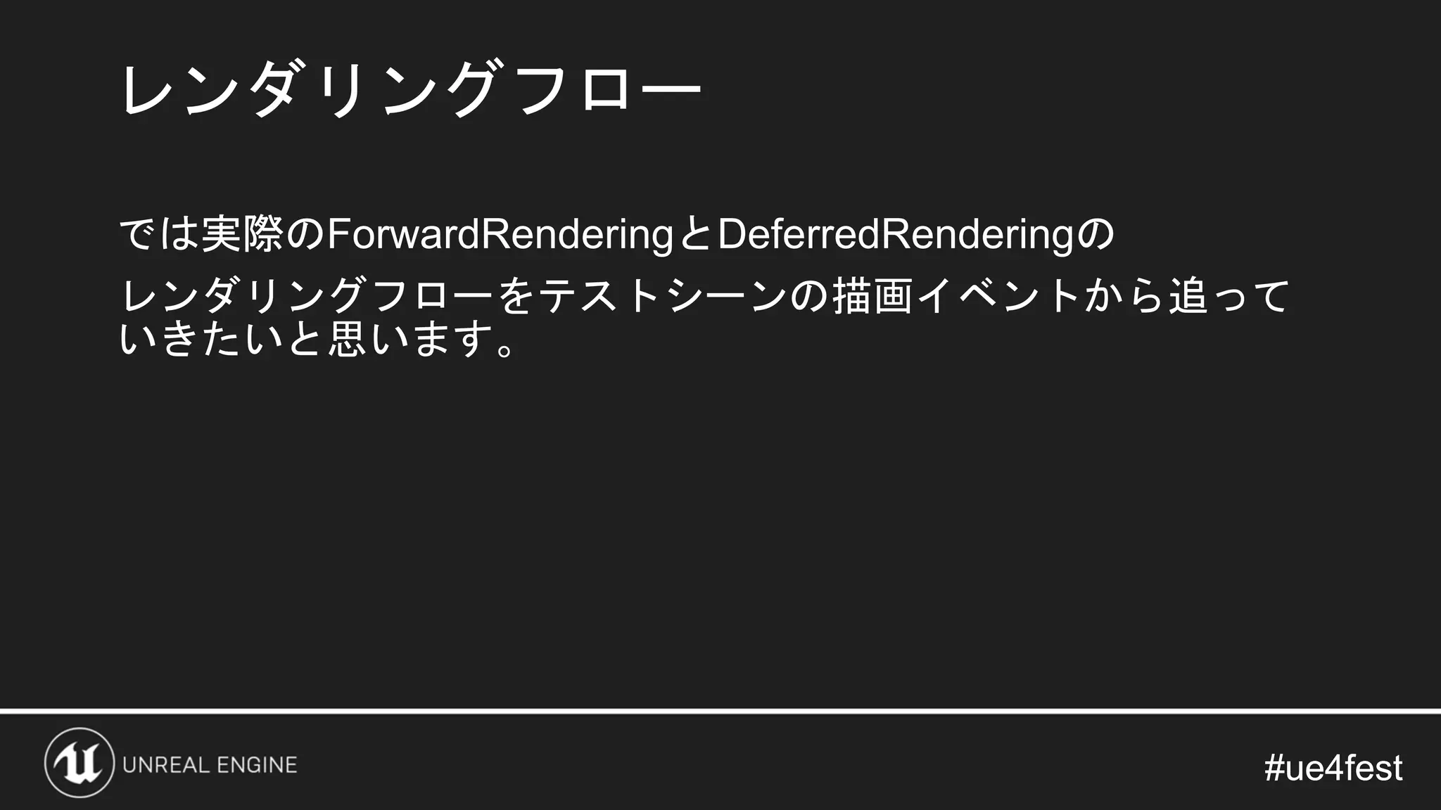 #ue4fest#ue4fest
では実際のForwardRenderingとDeferredRenderingの
レンダリングフローをテストシーンの描画イベントから追って
いきたいと思います。
レンダリングフロー
 