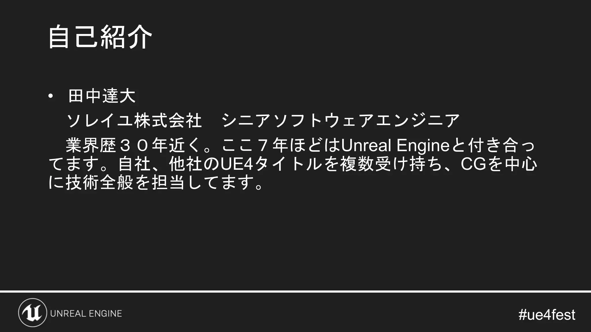 #ue4fest#ue4fest
• 田中達大
ソレイユ株式会社 シニアソフトウェアエンジニア
業界歴３０年近く。ここ７年ほどはUnreal Engineと付き合っ
てます。自社、他社のUE4タイトルを複数受け持ち、CGを中心
に技術全般を担当してます。
自己紹介
 