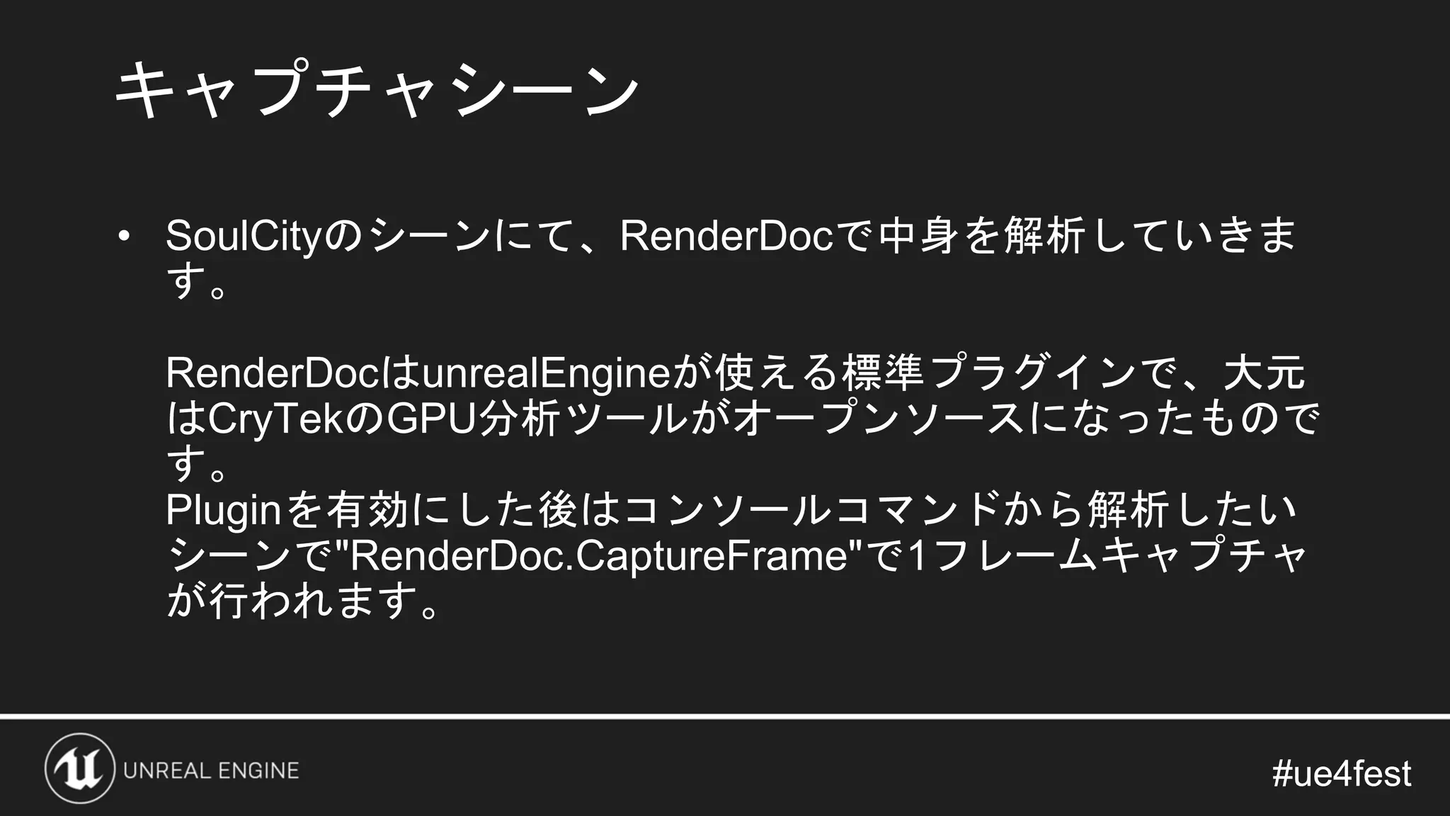 #ue4fest#ue4fest
• SoulCityのシーンにて、RenderDocで中身を解析していきま
す。
RenderDocはunrealEngineが使える標準プラグインで、大元
はCryTekのGPU分析ツールがオープンソースになったもので
す。
Pluginを有効にした後はコンソールコマンドから解析したい
シーンで"RenderDoc.CaptureFrame"で1フレームキャプチャ
が行われます。
キャプチャシーン
 