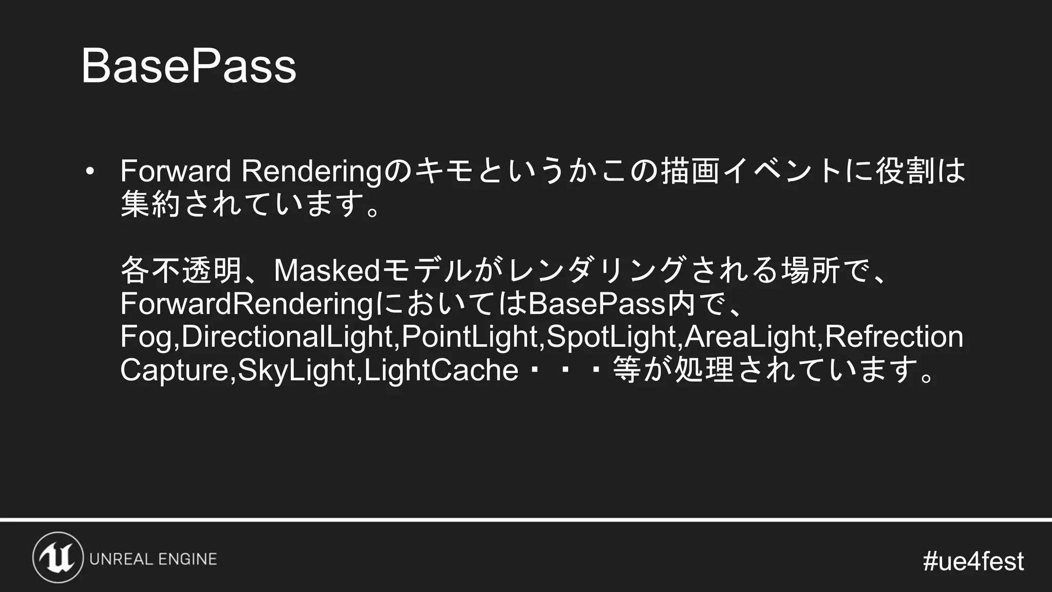 #ue4fest#ue4fest
• Forward Renderingのキモというかこの描画イベントに役割は
集約されています。
各不透明、Maskedモデルがレンダリングされる場所で、
ForwardRenderingにおいてはBasePass内で、
Fog,DirectionalLight,PointLight,SpotLight,AreaLight,Refrection
Capture,SkyLight,LightCache・・・等が処理されています。
BasePass
 