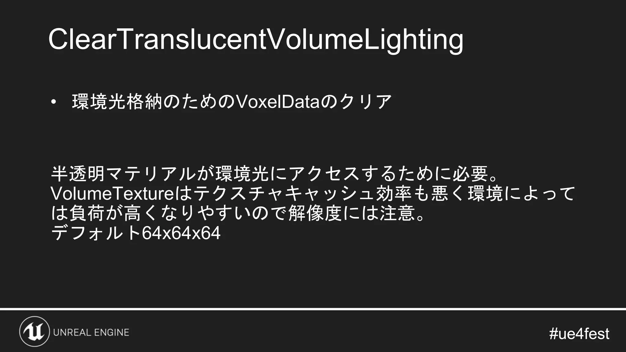 #ue4fest#ue4fest
• 環境光格納のためのVoxelDataのクリア
半透明マテリアルが環境光にアクセスするために必要。
VolumeTextureはテクスチャキャッシュ効率も悪く環境によって
は負荷が高くなりやすいので解像度には注意。
デフォルト64x64x64
ClearTranslucentVolumeLighting
 