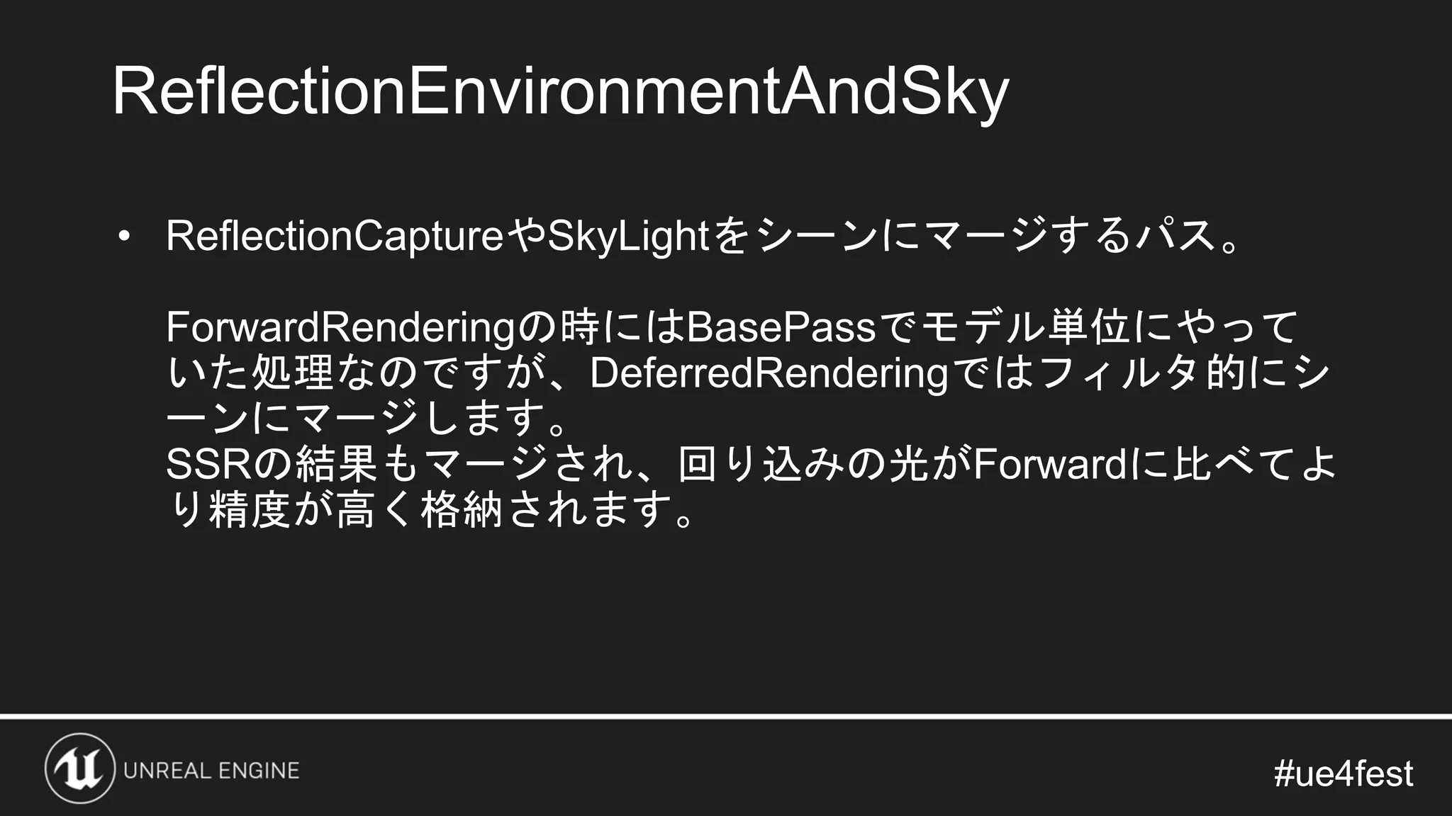 #ue4fest#ue4fest
• ReflectionCaptureやSkyLightをシーンにマージするパス。
ForwardRenderingの時にはBasePassでモデル単位にやって
いた処理なのですが、DeferredRenderingではフィルタ的にシ
ーンにマージします。
SSRの結果もマージされ、回り込みの光がForwardに比べてよ
り精度が高く格納されます。
ReflectionEnvironmentAndSky
 