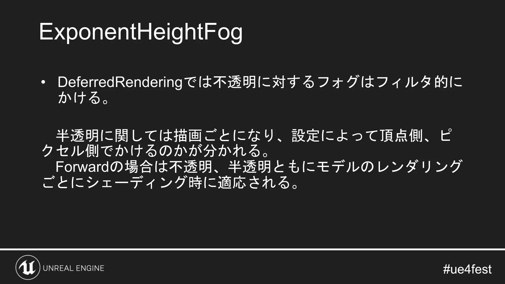 #ue4fest#ue4fest
• DeferredRenderingでは不透明に対するフォグはフィルタ的に
かける。
半透明に関しては描画ごとになり、設定によって頂点側、ピ
クセル側でかけるのかが分かれる。
Forwardの場合は不透明、半透明ともにモデルのレンダリング
ごとにシェーディング時に適応される。
ExponentHeightFog
 