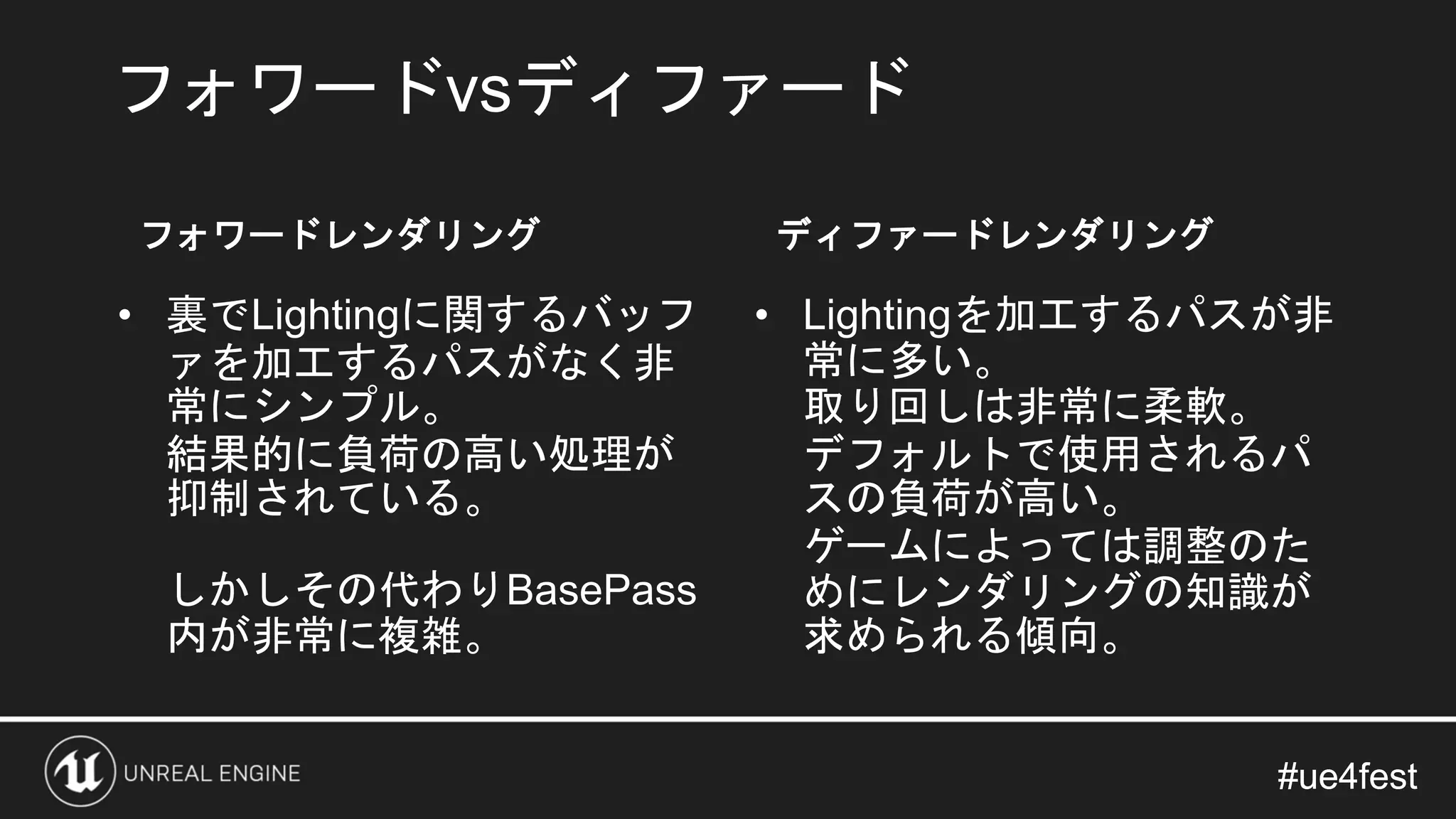 #ue4fest#ue4fest
フォワードvsディファード
フォワードレンダリング
• 裏でLightingに関するバッフ
ァを加工するパスがなく非
常にシンプル。
結果的に負荷の高い処理が
抑制されている。
しかしその代わりBasePass
内が非常に複雑。
ディファードレンダリング
• Lightingを加工するパスが非
常に多い。
取り回しは非常に柔軟。
デフォルトで使用されるパ
スの負荷が高い。
ゲームによっては調整のた
めにレンダリングの知識が
求められる傾向。
 