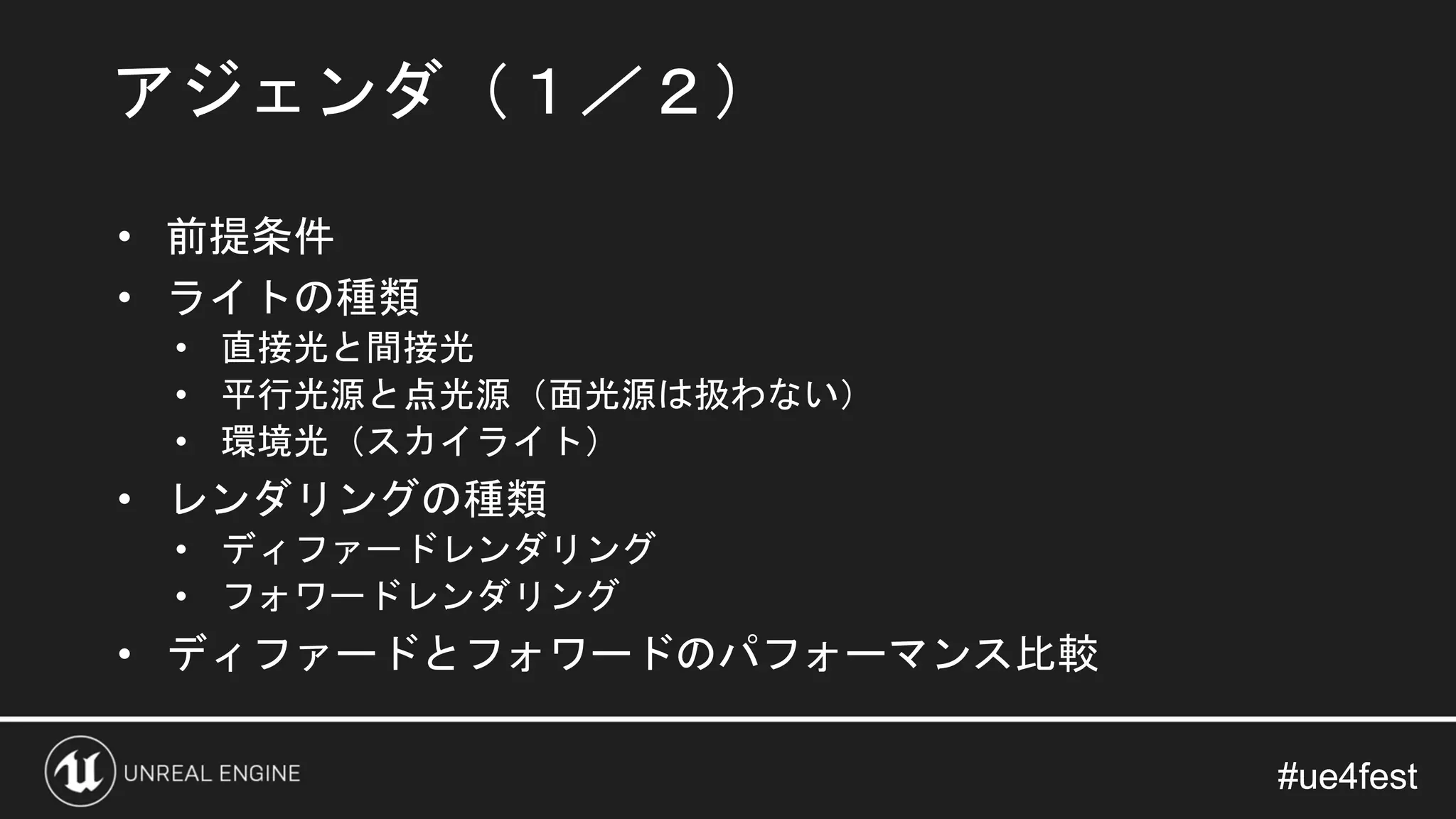 #ue4fest#ue4fest
• 前提条件
• ライトの種類
• 直接光と間接光
• 平行光源と点光源（面光源は扱わない）
• 環境光（スカイライト）
• レンダリングの種類
• ディファードレンダリング
• フォワードレンダリング
• ディファードとフォワードのパフォーマンス比較
アジェンダ（１／２）
 