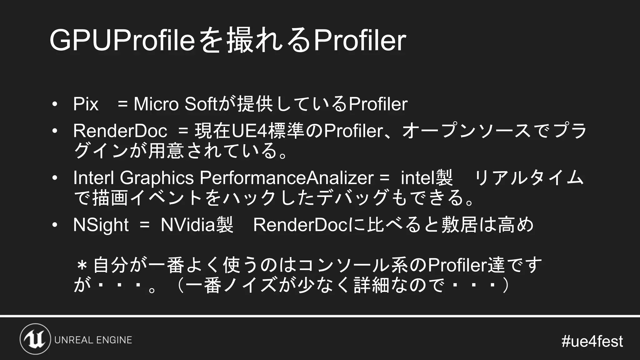 #ue4fest#ue4fest
• Pix = Micro Softが提供しているProfiler
• RenderDoc = 現在UE4標準のProfiler、オープンソースでプラ
グインが用意されている。
• Interl Graphics PerformanceAnalizer = intel製 リアルタイム
で描画イベントをハックしたデバッグもできる。
• NSight = NVidia製 RenderDocに比べると敷居は高め
＊自分が一番よく使うのはコンソール系のProfiler達です
が・・・。（一番ノイズが少なく詳細なので・・・）
GPUProfileを撮れるProfiler
 