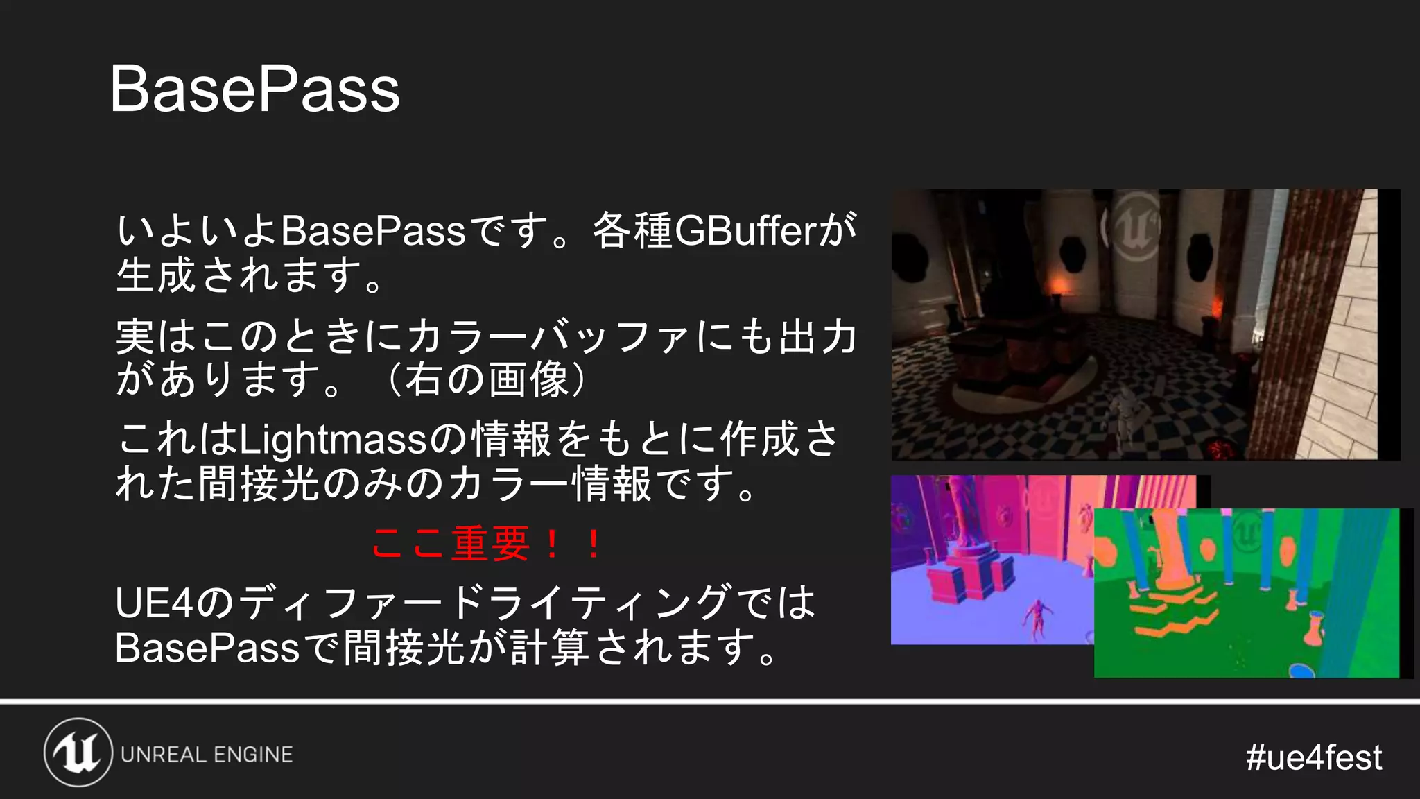 #ue4fest#ue4fest
いよいよBasePassです。各種GBufferが
生成されます。
実はこのときにカラーバッファにも出力
があります。（右の画像）
これはLightmassの情報をもとに作成さ
れた間接光のみのカラー情報です。
ここ重要！！
UE4のディファードライティングでは
BasePassで間接光が計算されます。
BasePass
 