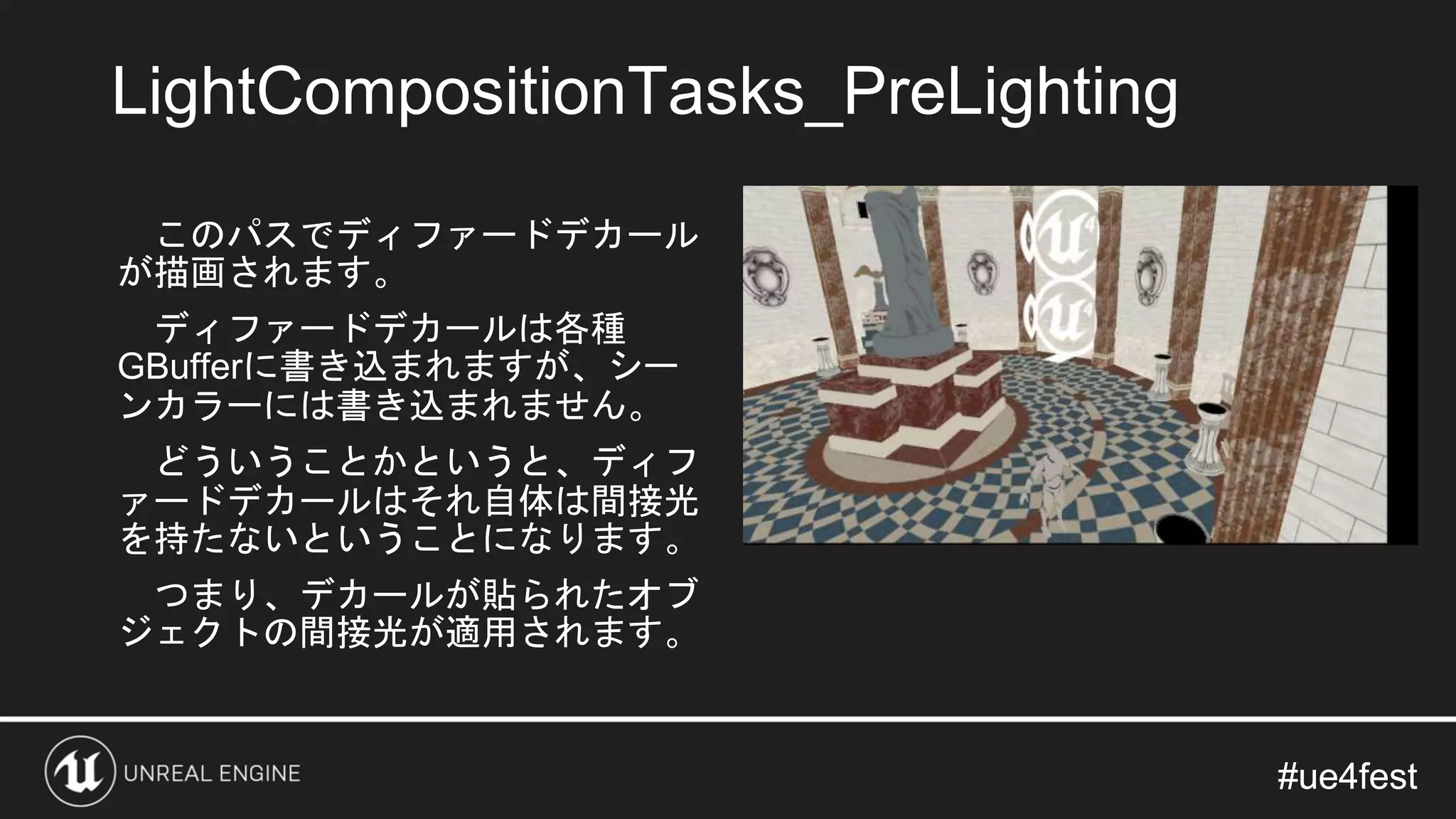 #ue4fest#ue4fest
このパスでディファードデカール
が描画されます。
ディファードデカールは各種
GBufferに書き込まれますが、シー
ンカラーには書き込まれません。
どういうことかというと、ディフ
ァードデカールはそれ自体は間接光
を持たないということになります。
つまり、デカールが貼られたオブ
ジェクトの間接光が適用されます。
LightCompositionTasks_PreLighting
 
