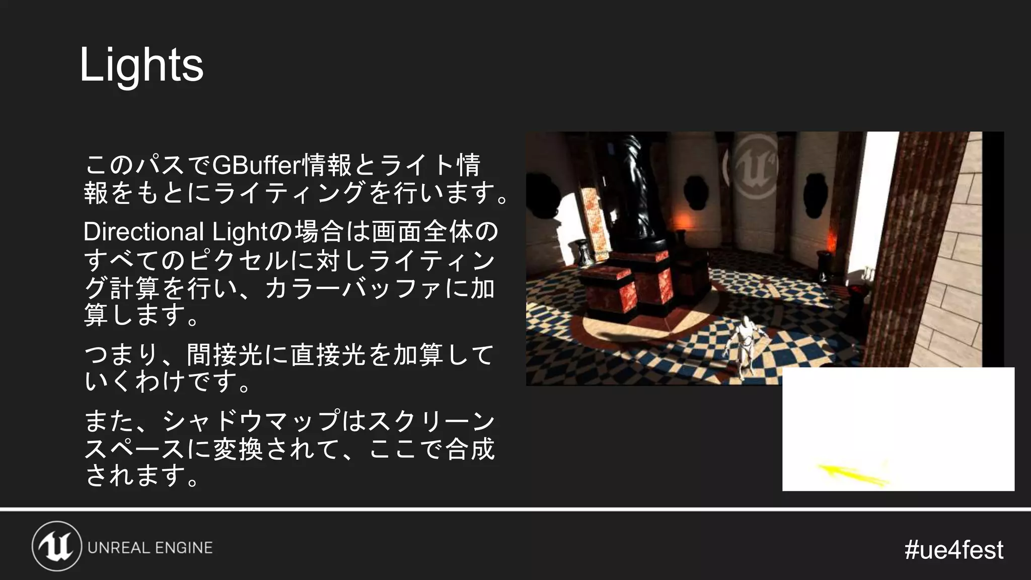 #ue4fest#ue4fest
このパスでGBuffer情報とライト情
報をもとにライティングを行います。
Directional Lightの場合は画面全体の
すべてのピクセルに対しライティン
グ計算を行い、カラーバッファに加
算します。
つまり、間接光に直接光を加算して
いくわけです。
また、シャドウマップはスクリーン
スペースに変換されて、ここで合成
されます。
Lights
 