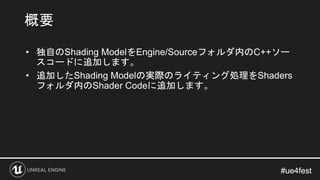 #ue4fest#ue4fest
• 独自のShading ModelをEngine/Sourceフォルダ内のC++ソー
スコードに追加します。
• 追加したShading Modelの実際のライティング処理をShaders
フォルダ内のSha...