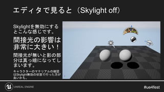 #ue4fest#ue4fest
Skylightを無効にする
とこんな感じです。
間接光の影響は
非常に大きい！
間接光が無いと影の部
分は真っ暗になってし
まいます。
キャラクターのマテリアルの確認
はSkylight無効の状態で行った方が...