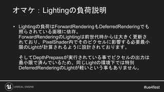 #ue4fest#ue4fest
• Lightingの負荷はForwardRenderingもDeferredRenderingでも
照らされている面積に依存。
ForwardRenderingのLightingは前世代時からは大きく更新さ
...