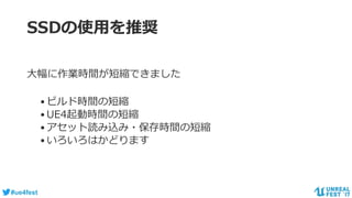 #ue4fest
SSDの使用を推奨
大幅に作業時間が短縮できました
•ビルド時間の短縮
•UE4起動時間の短縮
•アセット読み込み・保存時間の短縮
•いろいろはかどります
 