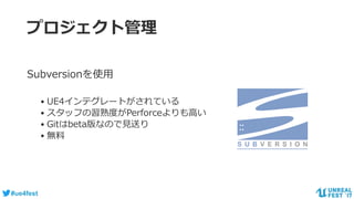 #ue4fest
プロジェクト管理
Subversionを使用
• UE4インテグレートがされている
• スタッフの習熟度がPerforceよりも高い
• Gitはbeta版なので見送り
• 無料
 