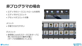#ue4fest
非プログラマの場合
• エディタのソースコントロールを使用
• エディタからコミット
• アセットがコミット対象
メリット
• 手軽でわかりやすい
デメリット
• 参照時にsvnのステータスをサーバに
問い合わせるので動作が重い
(サーバの混雑度合いによる)
 